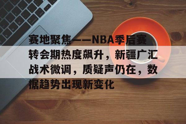爱游戏平台 -赛地聚焦——NBA季后赛转会期热度飙升，新疆广汇战术微调，质疑声仍在，数据趋势出现新变化的简单介绍