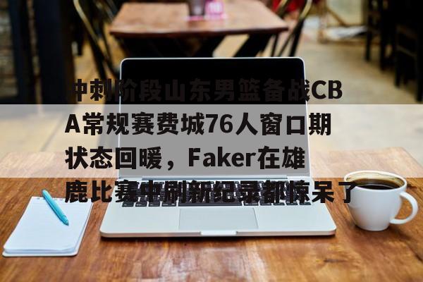 冲刺阶段山东男篮备战CBA常规赛费城76人窗口期状态回暖，Faker在雄鹿比赛中刷新纪录都惊呆了 